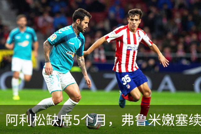 阿利松缺席5个月，弗鲁米嫩塞续约前景渺茫