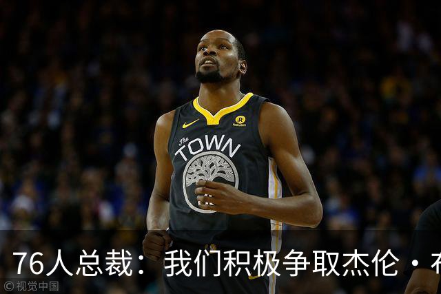 76人总裁：我们积极争取杰伦·布朗，感到无比兴奋